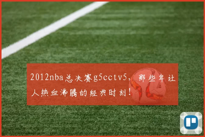 2012nba总决赛g5cctv5，那些年让人热血沸腾的经典时刻！