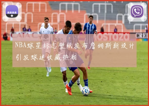 NBA球星标志壁纸发布詹姆斯新设计引发球迷收藏热潮