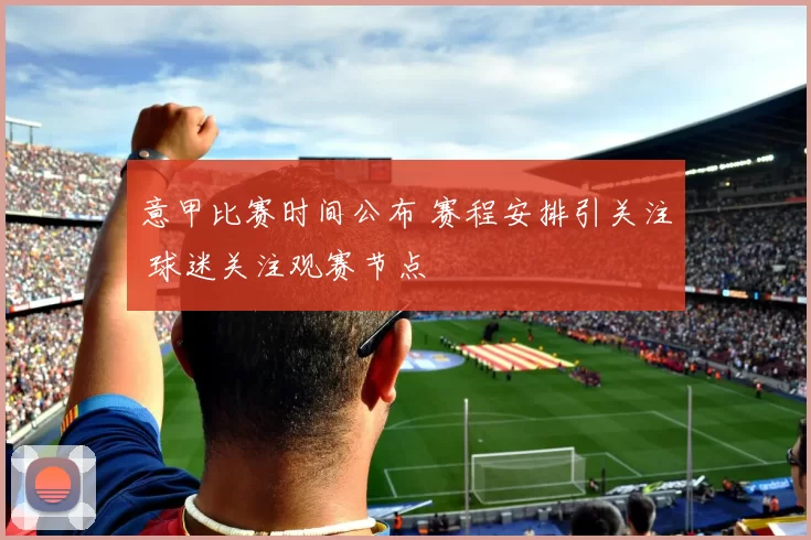 意甲比赛时间公布 赛程安排引关注 球迷关注观赛节点