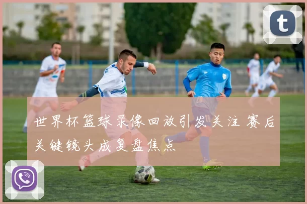 世界杯篮球录像回放引发关注 赛后关键镜头成复盘焦点