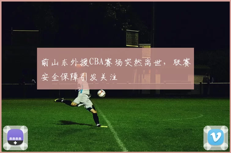 前山东外援CBA赛场突然离世，联赛安全保障引发关注