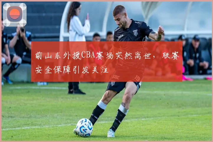 前山东外援CBA赛场突然离世，联赛安全保障引发关注