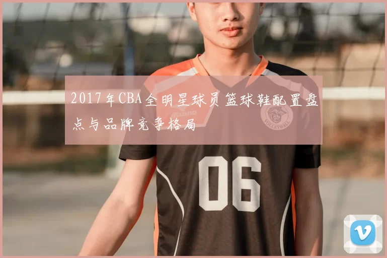 2017年CBA全明星球员篮球鞋配置盘点与品牌竞争格局