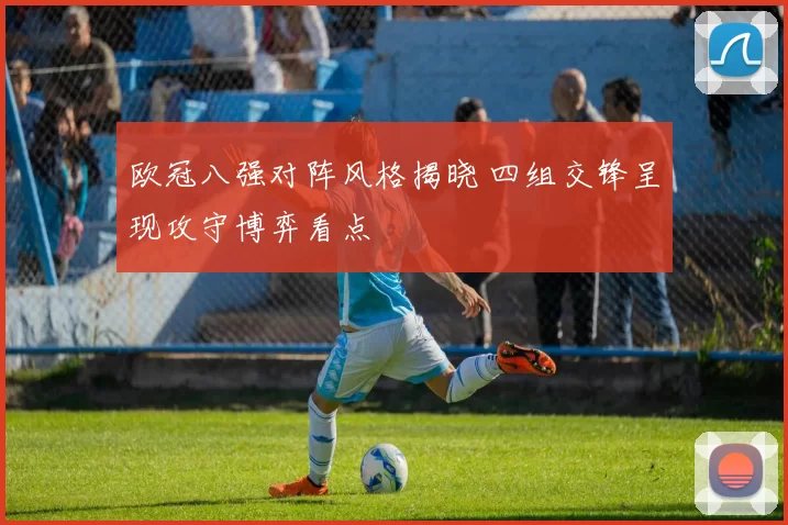 欧冠八强对阵风格揭晓 四组交锋呈现攻守博弈看点