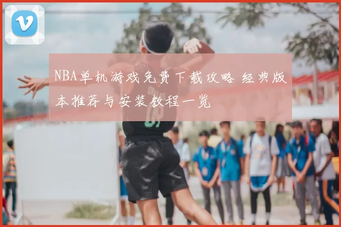 NBA单机游戏免费下载攻略 经典版本推荐与安装教程一览