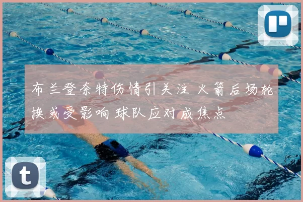 布兰登奈特伤情引关注 火箭后场轮换或受影响 球队应对成焦点