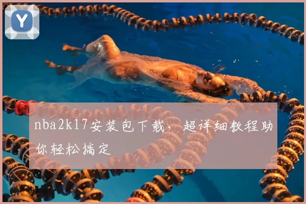 nba2k17安装包下载，超详细教程助你轻松搞定