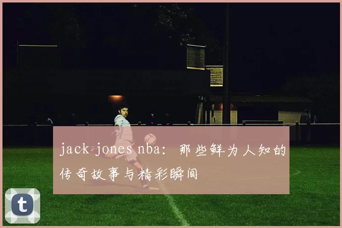 jack jones nba：那些鲜为人知的传奇故事与精彩瞬间