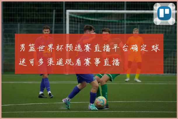 男篮世界杯预选赛直播平台确定 球迷可多渠道观看赛事直播