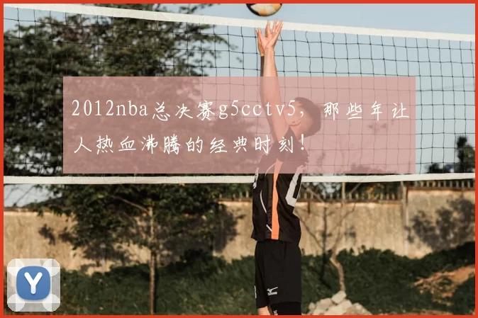2012nba总决赛g5cctv5，那些年让人热血沸腾的经典时刻！