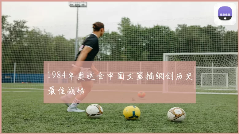 1984年奥运会中国女篮摘铜创历史最佳战绩