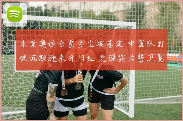 东京奥运会首金尘埃落定 中国队打破沉默迎来开门红 兑现实力誓卫冕