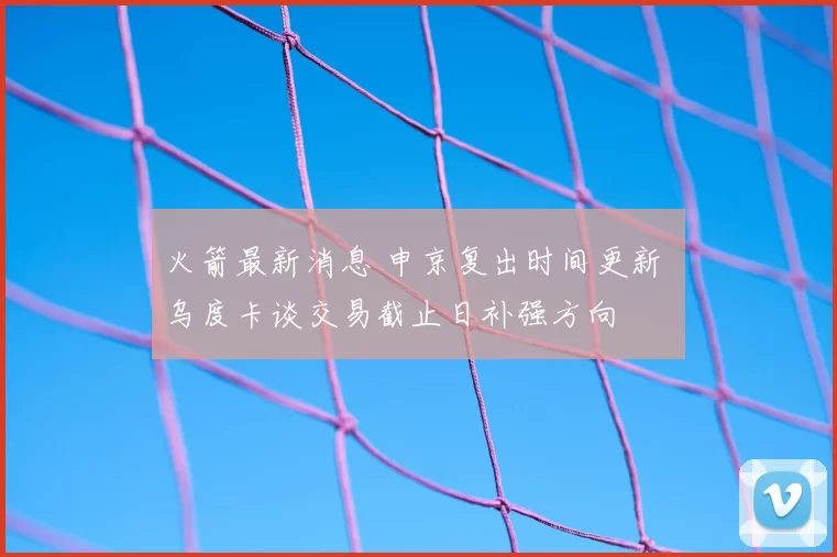 火箭最新消息 申京复出时间更新 乌度卡谈交易截止日补强方向