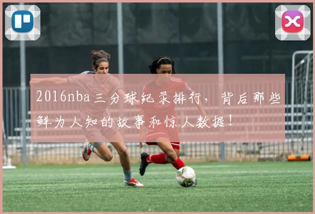 2016nba三分球纪录排行，背后那些鲜为人知的故事和惊人数据！