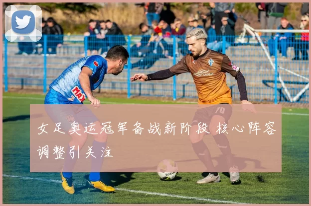 女足奥运冠军备战新阶段 核心阵容调整引关注