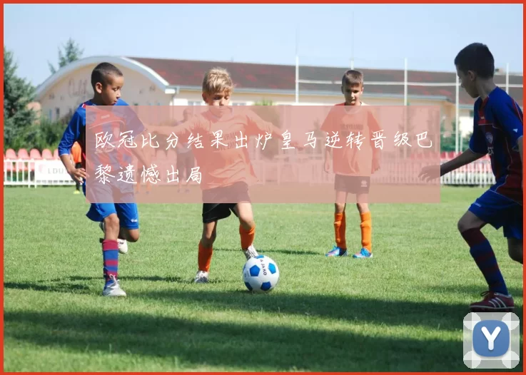 欧冠比分结果出炉皇马逆转晋级巴黎遗憾出局