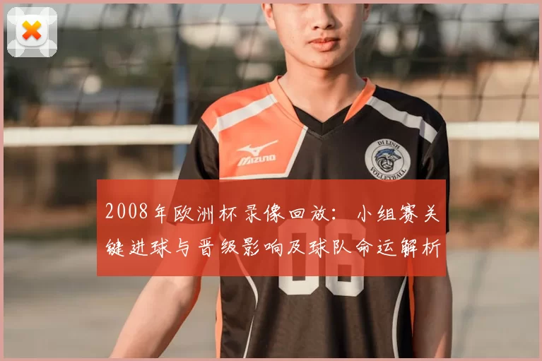 2008年欧洲杯录像回放：小组赛关键进球与晋级影响及球队命运解析