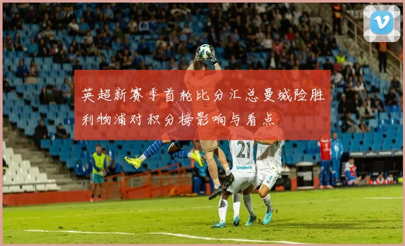 英超新赛季首轮比分汇总曼城险胜利物浦对积分榜影响与看点