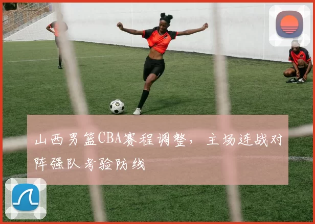 山西男篮CBA赛程调整，主场连战对阵强队考验防线