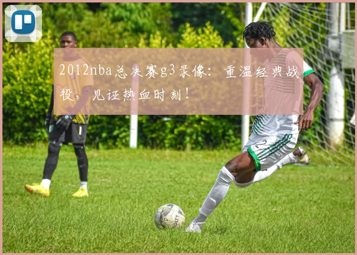 2012nba总决赛g3录像：重温经典战役，见证热血时刻！