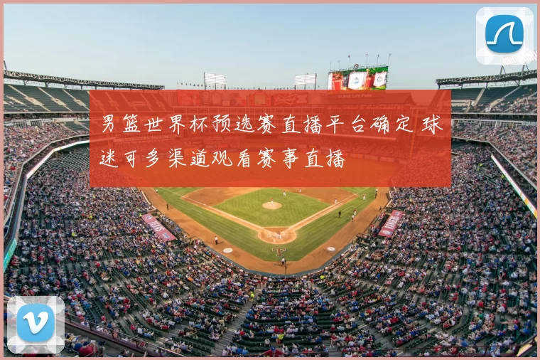 男篮世界杯预选赛直播平台确定 球迷可多渠道观看赛事直播