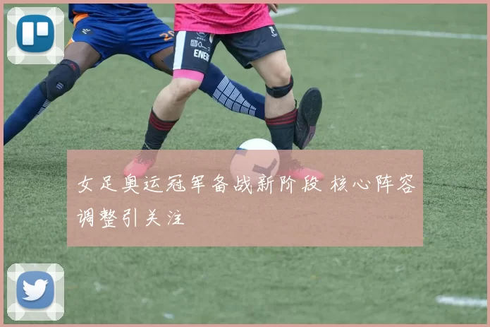 女足奥运冠军备战新阶段 核心阵容调整引关注