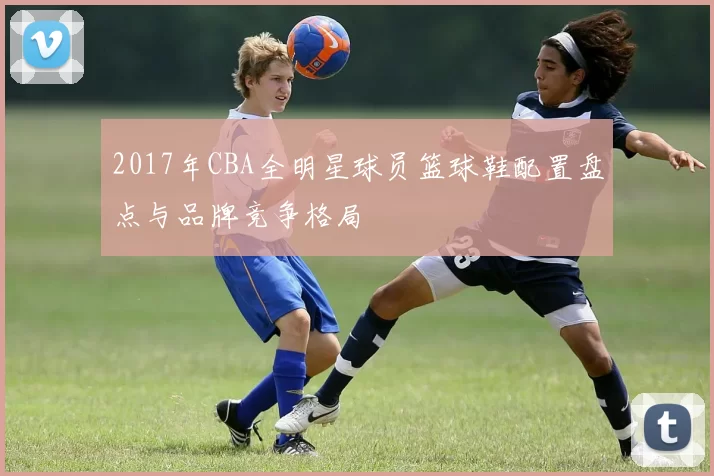 2017年CBA全明星球员篮球鞋配置盘点与品牌竞争格局