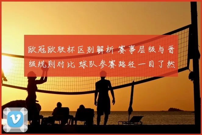 欧冠欧联杯区别解析 赛事层级与晋级规则对比 球队参赛路径一目了然