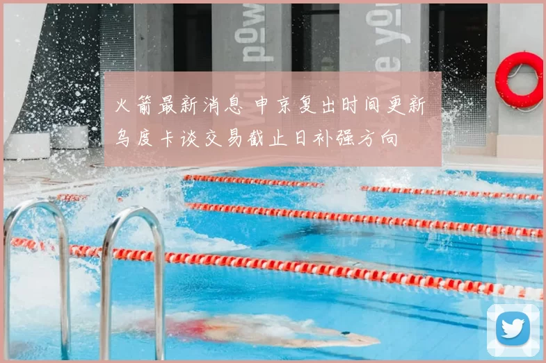 火箭最新消息 申京复出时间更新 乌度卡谈交易截止日补强方向