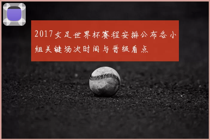 2017女足世界杯赛程安排公布各小组关键场次时间与晋级看点