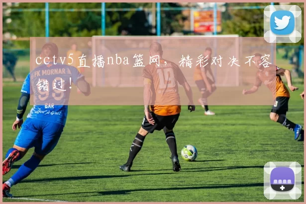 cctv5直播nba篮网，精彩对决不容错过！