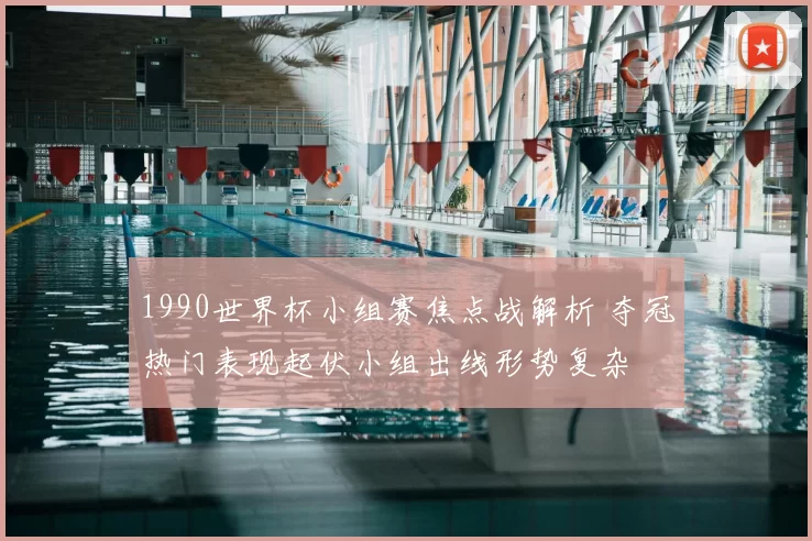 1990世界杯小组赛焦点战解析 夺冠热门表现起伏小组出线形势复杂