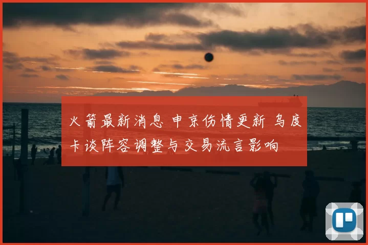 火箭最新消息 申京伤情更新 乌度卡谈阵容调整与交易流言影响