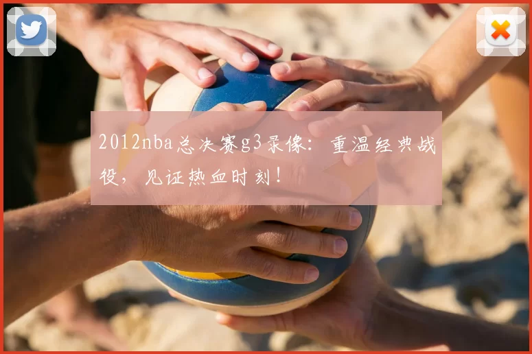 2012nba总决赛g3录像：重温经典战役，见证热血时刻！
