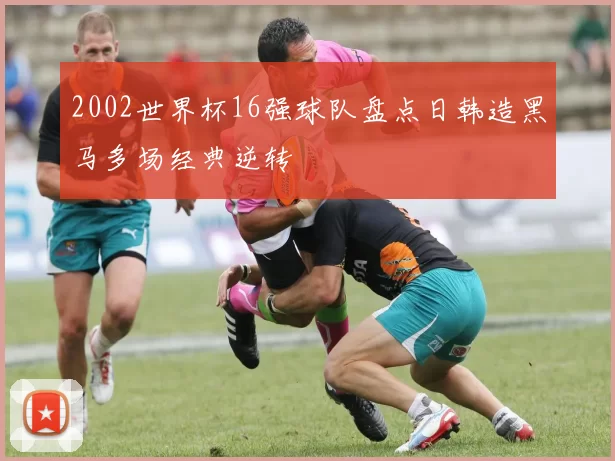 2002世界杯16强球队盘点日韩造黑马多场经典逆转