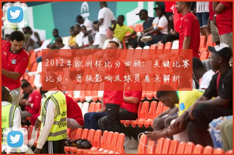 2012年欧洲杯比分回顾：关键比赛比分、晋级影响及球员看点解析