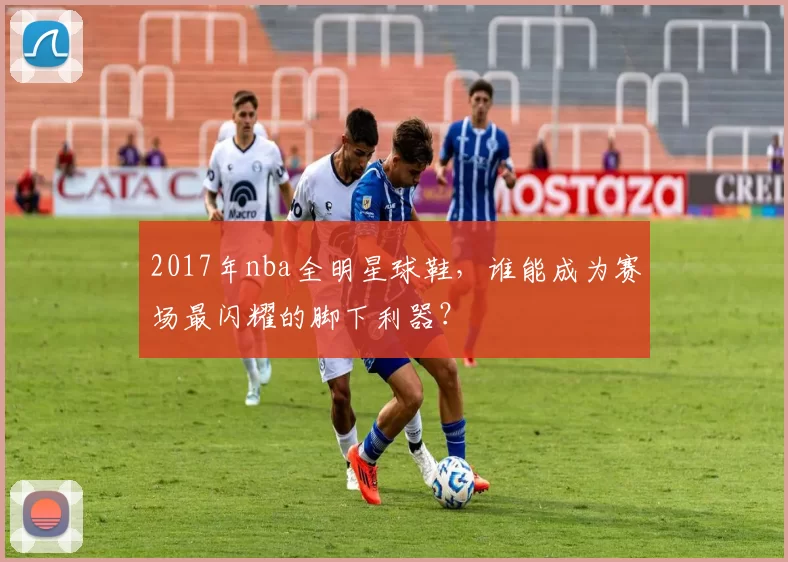 2017年nba全明星球鞋，谁能成为赛场最闪耀的脚下利器？