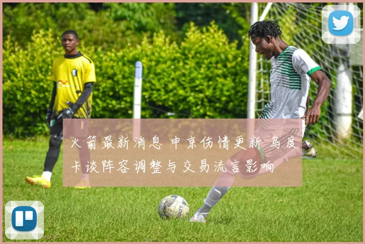 火箭最新消息 申京伤情更新 乌度卡谈阵容调整与交易流言影响