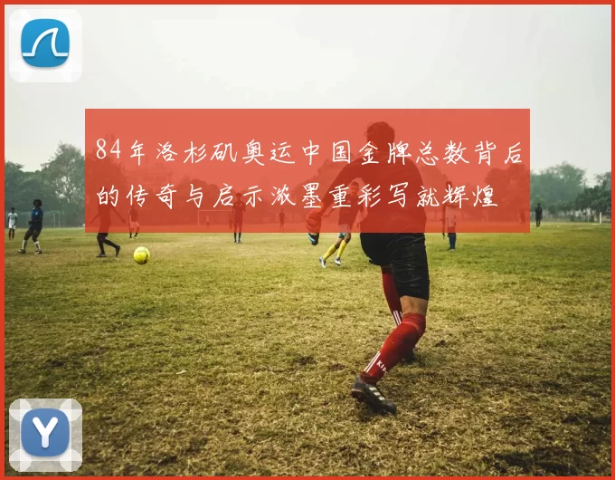 84年洛杉矶奥运中国金牌总数背后的传奇与启示浓墨重彩写就辉煌