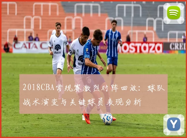 2018CBA常规赛激烈对阵回放：球队战术演变与关键球员表现分析