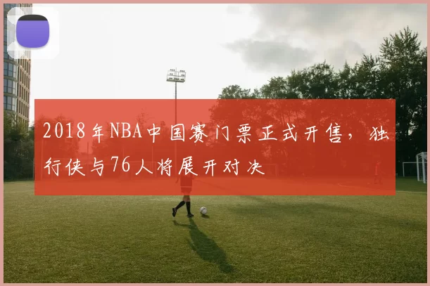 2018年NBA中国赛门票正式开售，独行侠与76人将展开对决