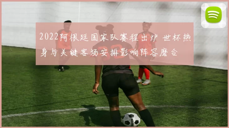 2022阿根廷国家队赛程出炉 世杯热身与关键客场安排影响阵容磨合