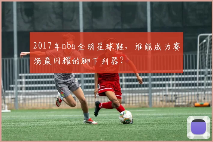 2017年nba全明星球鞋，谁能成为赛场最闪耀的脚下利器？