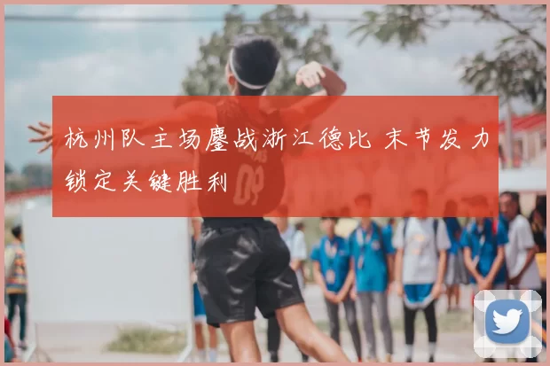 杭州队主场鏖战浙江德比 末节发力锁定关键胜利