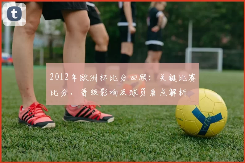 2012年欧洲杯比分回顾：关键比赛比分、晋级影响及球员看点解析