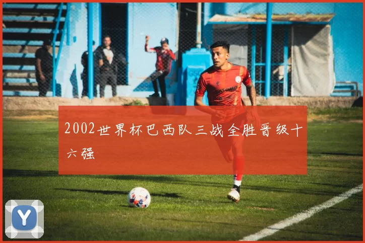 2002世界杯巴西队三战全胜晋级十六强