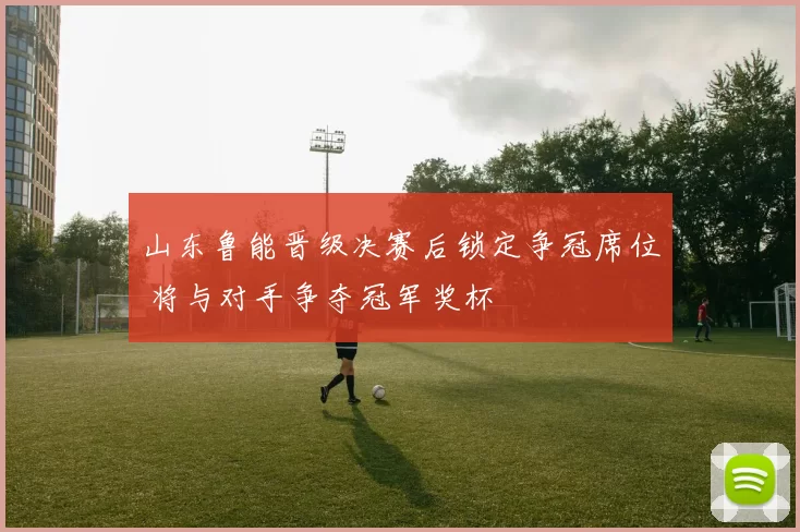 山东鲁能晋级决赛后锁定争冠席位 将与对手争夺冠军奖杯