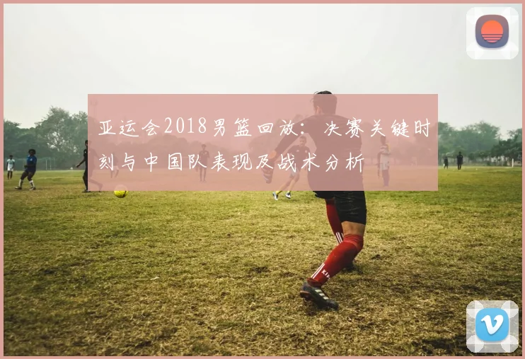 亚运会2018男篮回放：决赛关键时刻与中国队表现及战术分析