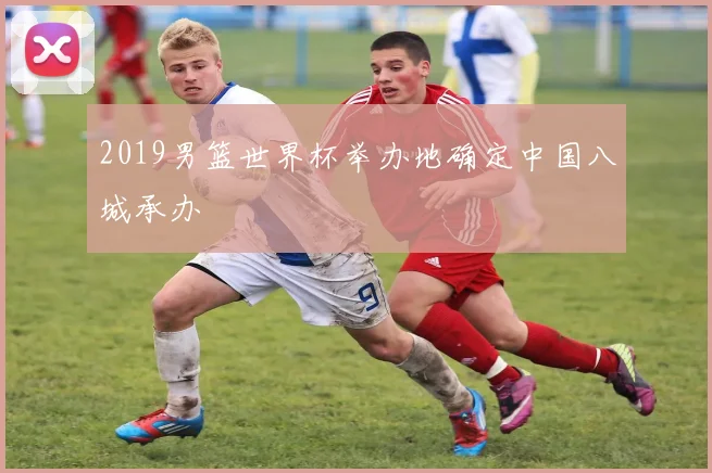 2019男篮世界杯举办地确定中国八城承办
