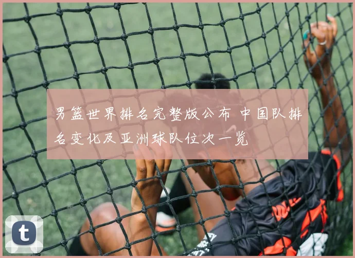 男篮世界排名完整版公布 中国队排名变化及亚洲球队位次一览